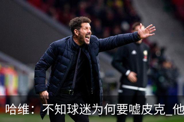哈维：不知球迷为何要嘘皮克 他是队长的典范